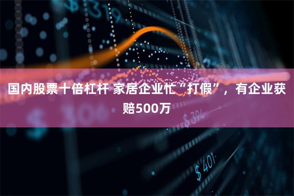 国内股票十倍杠杆 家居企业忙“打假”,有企业获赔500万