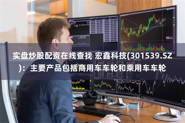 实盘炒股配资在线查找 宏鑫科技(301539.SZ):主要产品包括商用车车轮和乘用车车轮