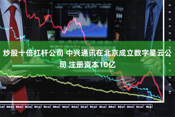炒股十倍杠杆公司 中兴通讯在北京成立数字星云公司 注册资本10亿