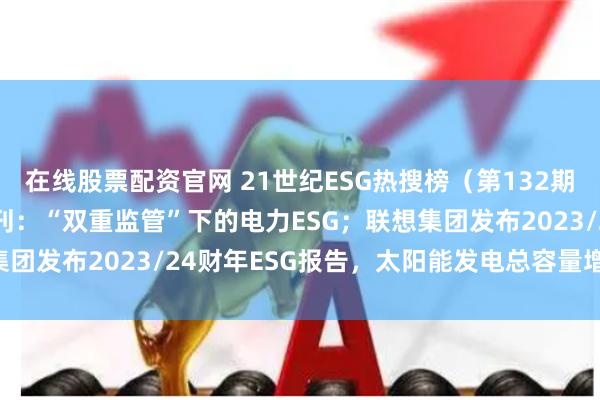 在线股票配资官网 21世纪ESG热搜榜(第132期)丨《洞见ESG》6月刊:“双重监管”下的电力ESG;联想集团发布2023/24财年ESG报告,太阳能发电总容量增长近五成