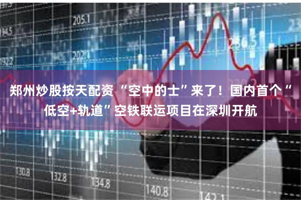 郑州炒股按天配资 “空中的士”来了!国内首个“低空+轨道”空铁联运项目在深圳开航