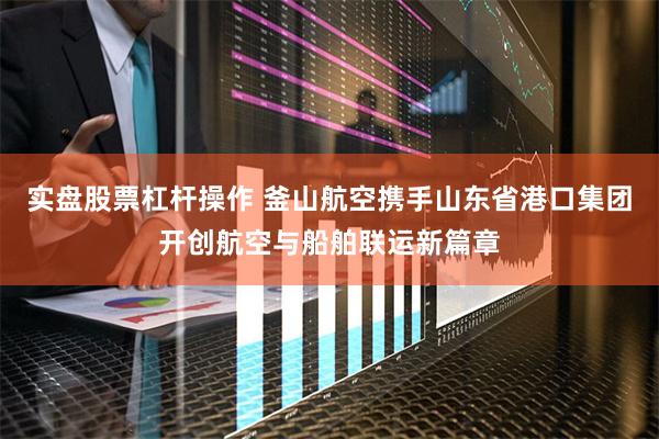 实盘股票杠杆操作 釜山航空携手山东省港口集团开创航空与船舶联运新篇章