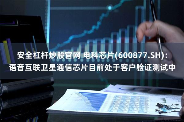 安全杠杆炒股官网 电科芯片(600877.SH):语音互联卫星通信芯片目前处于客户验证测试中
