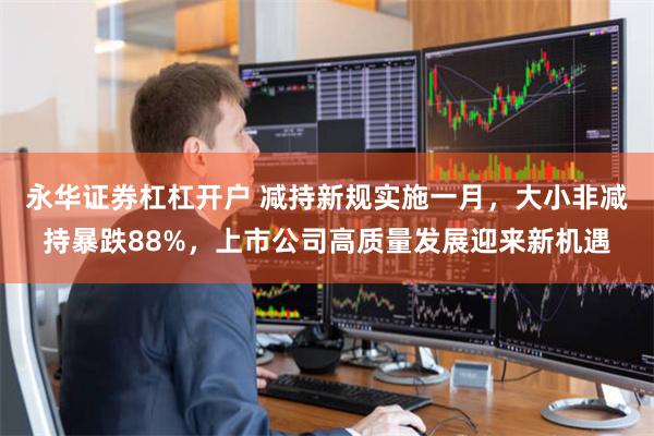 永华证券杠杠开户 减持新规实施一月,大小非减持暴跌88%,上市公司高质量发展迎来新机遇