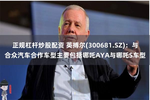 正规杠杆炒股配资 英搏尔(300681.SZ):与合众汽车合作车型主要包括哪吒AYA与哪吒S车型