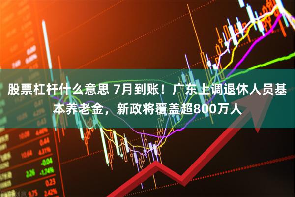 股票杠杆什么意思 7月到账!广东上调退休人员基本养老金,新政将覆盖超800万人