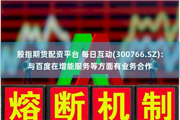 股指期货配资平台 每日互动(300766.SZ):与百度在增能服务等方面有业务合作