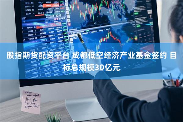 股指期货配资平台 成都低空经济产业基金签约 目标总规模30亿元