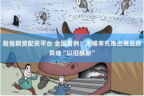 股指期货配资平台 全国首例!无锡率先推出商品房异地“以旧换新”