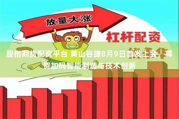 股指期货配资平台 黄山谷捷8月9日首发上会,募资加码智能制造与技术创新