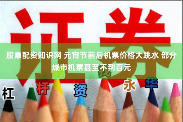 股票配资知识网 元宵节前后机票价格大跳水 部分城市机票甚至不到百元