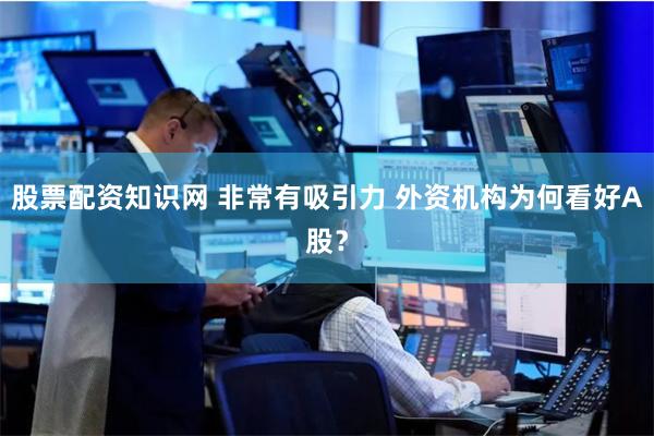 股票配资知识网 非常有吸引力 外资机构为何看好A股?