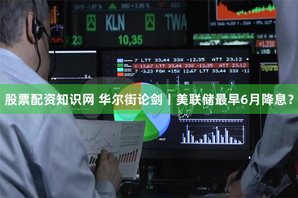 股票配资知识网 华尔街论剑丨美联储最早6月降息?