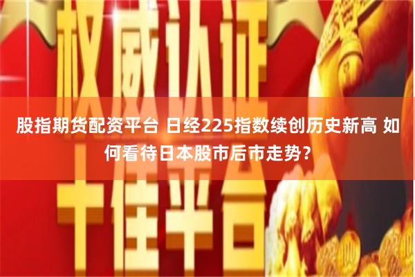 股指期货配资平台 日经225指数续创历史新高 如何看待日本股市后市走势?