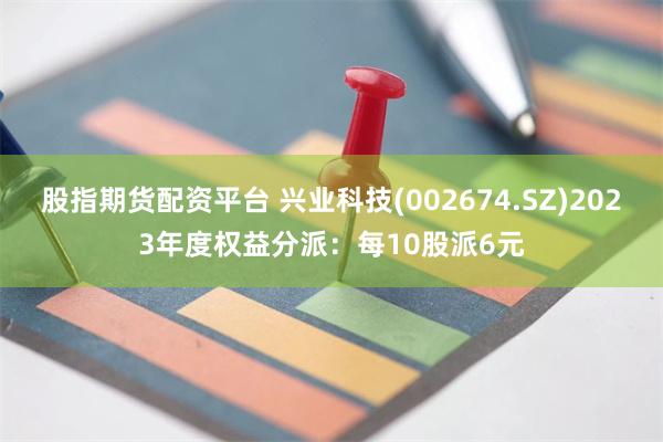 股指期货配资平台 兴业科技(002674.SZ)2023年度权益分派:每10股派6元