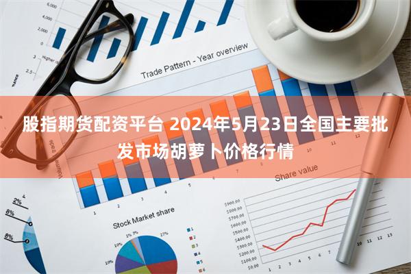 股指期货配资平台 2024年5月23日全国主要批发市场胡萝卜价格行情