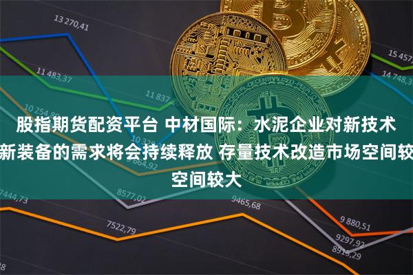 股指期货配资平台 中材国际:水泥企业对新技术、新装备的需求将会持续释放 存量技术改造市场空间较大