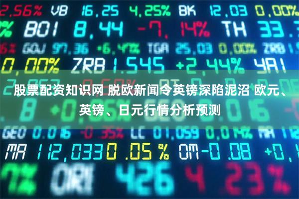 股票配资知识网 脱欧新闻令英镑深陷泥沼 欧元、英镑、日元行情分析预测