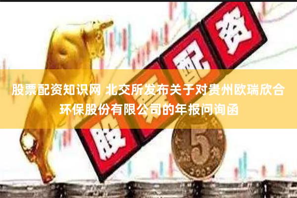 股票配资知识网 北交所发布关于对贵州欧瑞欣合环保股份有限公司的年报问询函