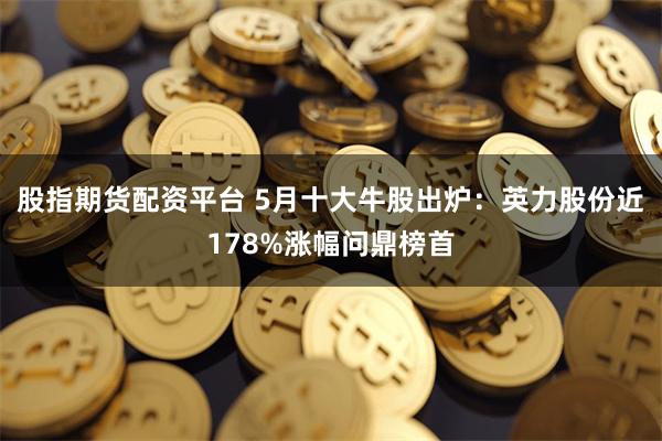 股指期货配资平台 5月十大牛股出炉:英力股份近178%涨幅问鼎榜首