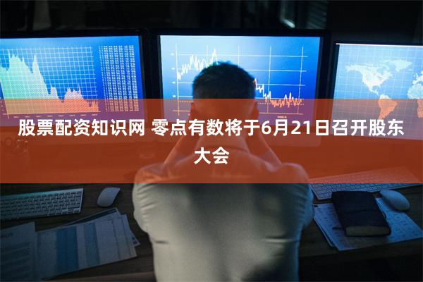 股票配资知识网 零点有数将于6月21日召开股东大会