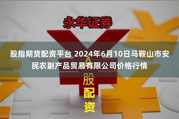 股指期货配资平台 2024年6月10日马鞍山市安民农副产品贸易有限公司价格行情