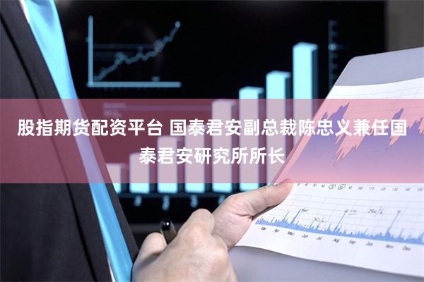 股指期货配资平台 国泰君安副总裁陈忠义兼任国泰君安研究所所长