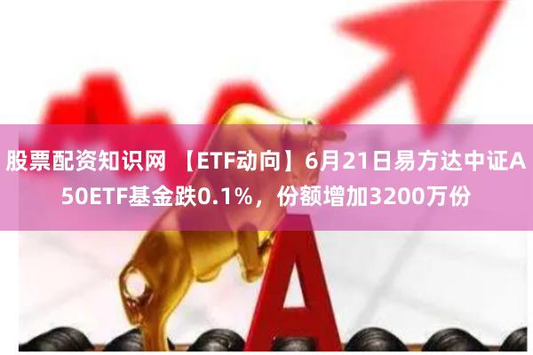 股票配资知识网 【ETF动向】6月21日易方达中证A50ETF基金跌0.1%,份额增加3200万份