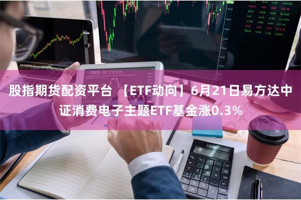 股指期货配资平台 【ETF动向】6月21日易方达中证消费电子主题ETF基金涨0.3%