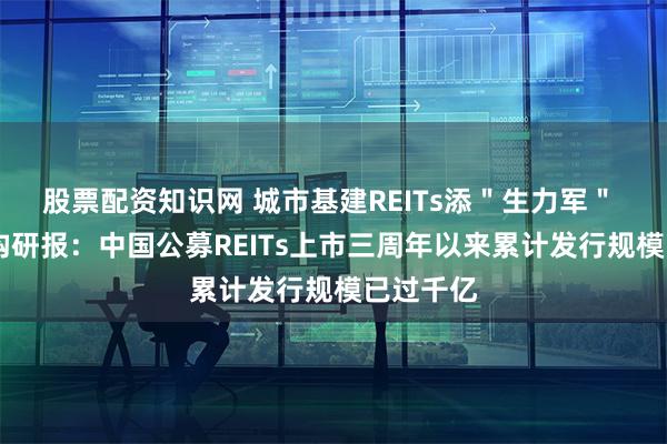 股票配资知识网 城市基建REITs添"生力军" 评级机构研报:中国公募REITs上市三周年以来累计发行规模已过千亿