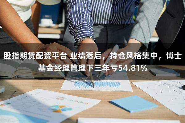股指期货配资平台 业绩落后,持仓风格集中,博士基金经理管理下三年亏54.81%
