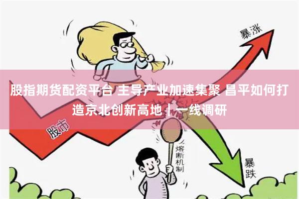 股指期货配资平台 主导产业加速集聚 昌平如何打造京北创新高地|一线调研