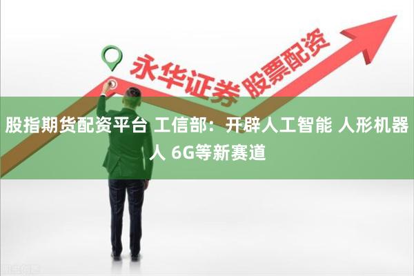 股指期货配资平台 工信部:开辟人工智能 人形机器人 6G等新赛道