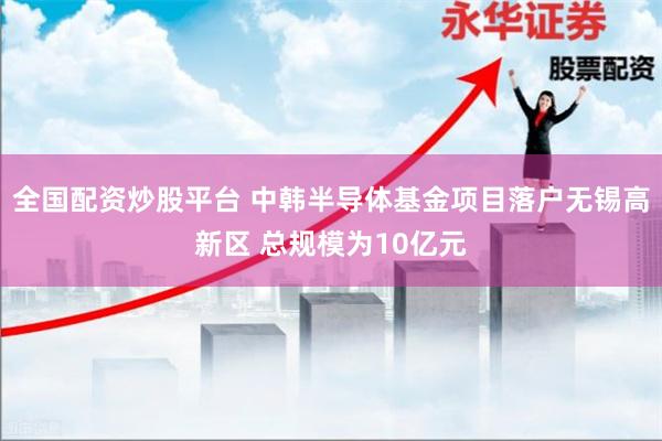全国配资炒股平台 中韩半导体基金项目落户无锡高新区 总规模为10亿元
