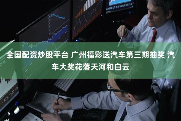全国配资炒股平台 广州福彩送汽车第三期抽奖 汽车大奖花落天河和白云