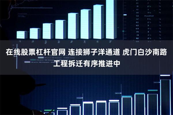 在线股票杠杆官网 连接狮子洋通道 虎门白沙南路工程拆迁有序推进中