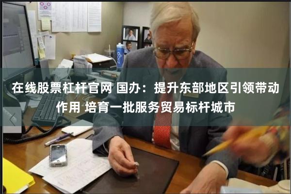 在线股票杠杆官网 国办:提升东部地区引领带动作用 培育一批服务贸易标杆城市