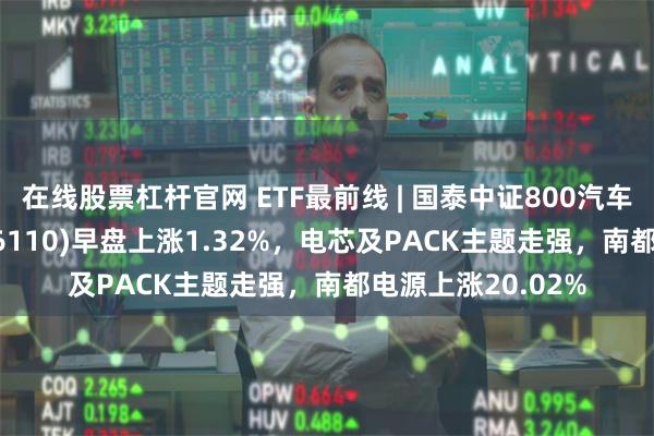 在线股票杠杆官网 ETF最前线 | 国泰中证800汽车与零部件ETF(516110)早盘上涨1.32%,电芯及PACK主题走强,南都电源上涨20.02%