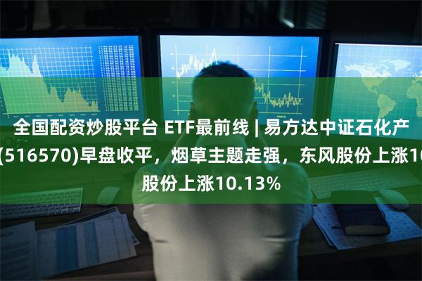 全国配资炒股平台 ETF最前线 | 易方达中证石化产业ETF(516570)早盘收平,烟草主题走强,东风股份上涨10.13%