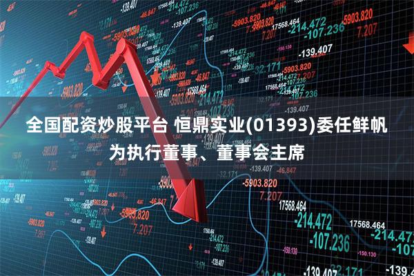 全国配资炒股平台 恒鼎实业(01393)委任鲜帆为执行董事、董事会主席