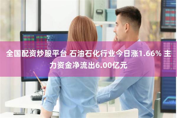 全国配资炒股平台 石油石化行业今日涨1.66% 主力资金净流出6.00亿元