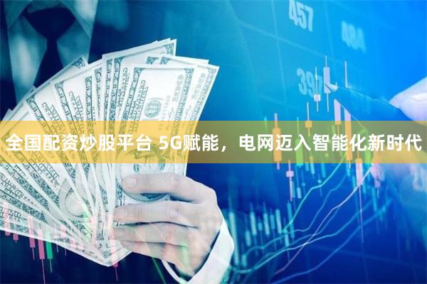 全国配资炒股平台 5G赋能,电网迈入智能化新时代
