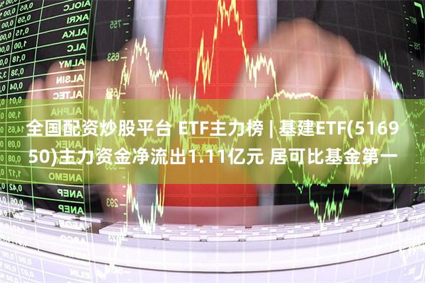 全国配资炒股平台 ETF主力榜 | 基建ETF(516950)主力资金净流出1.11亿元 居可比基金第一