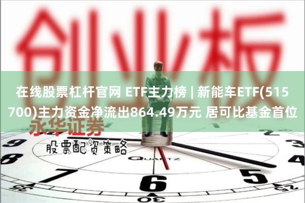 在线股票杠杆官网 ETF主力榜 | 新能车ETF(515700)主力资金净流出864.49万元 居可比基金首位