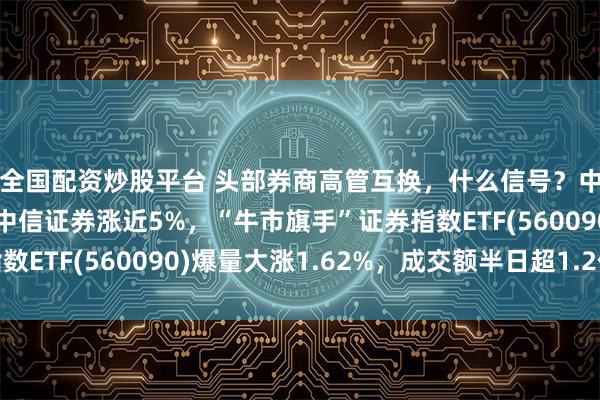 全国配资炒股平台 头部券商高管互换,什么信号?中信建投一度涨停,中信证券涨近5%,“牛市旗手”证券指数ETF(560090)爆量大涨1.62%,成交额半日超1.2亿元