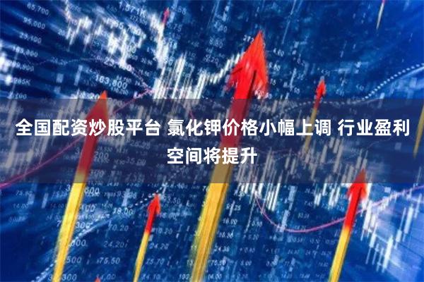 全国配资炒股平台 氯化钾价格小幅上调 行业盈利空间将提升