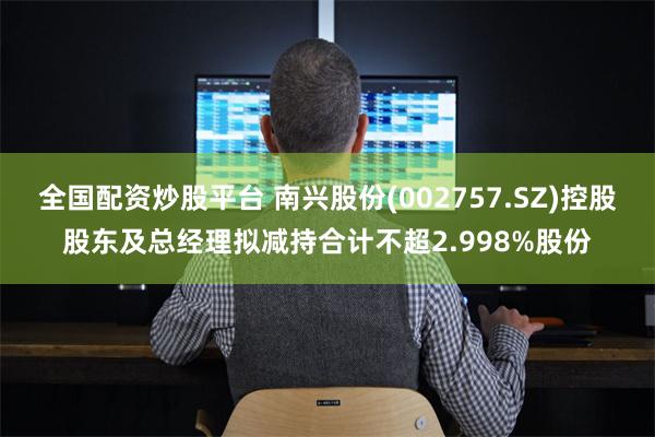 全国配资炒股平台 南兴股份(002757.SZ)控股股东及总经理拟减持合计不超2.998%股份