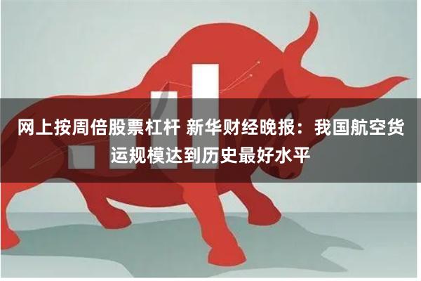 网上按周倍股票杠杆 新华财经晚报：我国航空货运规模达到历史最