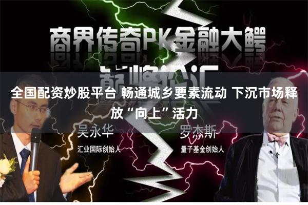 全国配资炒股平台 畅通城乡要素流动 下沉市场释放“向上”活力