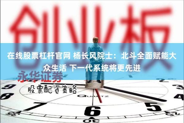 在线股票杠杆官网 杨长风院士:北斗全面赋能大众生活 下一代系统将更先进